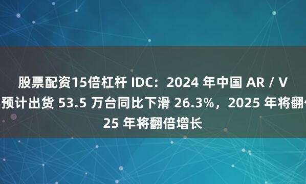 股票配资15倍杠杆 IDC：2024 年中国 AR / VR 市场预计出货 53.5 万台同比下滑 26.3%，2025 年将翻倍增长