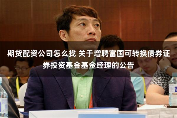 期货配资公司怎么找 关于增聘富国可转换债券证券投资基金基金经理的公告