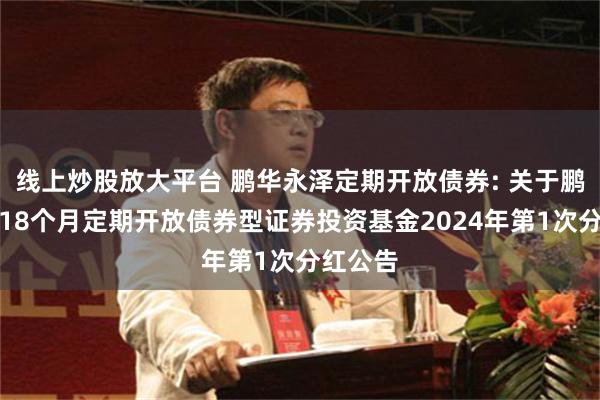 线上炒股放大平台 鹏华永泽定期开放债券: 关于鹏华永泽18个月定期开放债券型证券投资基金2024年第1次分红公告