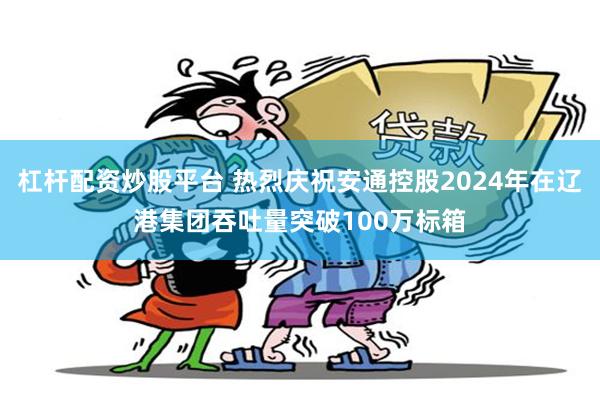 杠杆配资炒股平台 热烈庆祝安通控股2024年在辽港集团吞吐量突破100万标箱