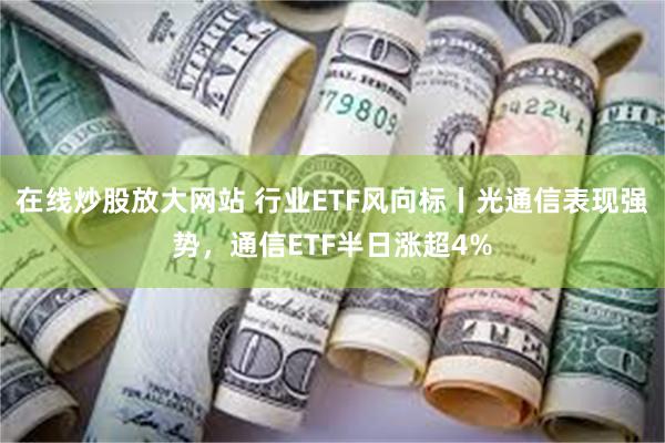 在线炒股放大网站 行业ETF风向标丨光通信表现强势，通信ETF半日涨超4%