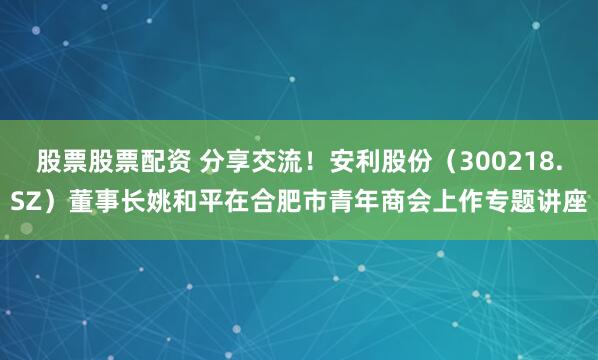 股票股票配资 分享交流！安利股份（300218.SZ）董事长姚和平在合肥市青年商会上作专题讲座