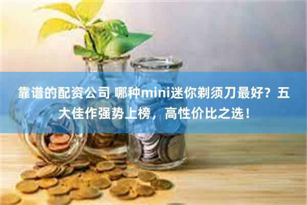 靠谱的配资公司 哪种mini迷你剃须刀最好？五大佳作强势上榜，高性价比之选！