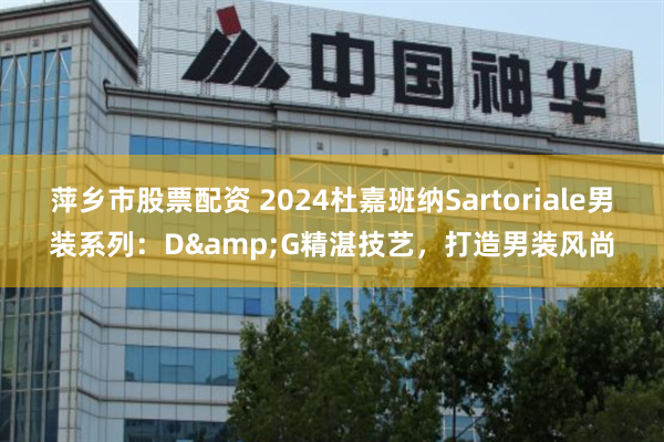 萍乡市股票配资 2024杜嘉班纳Sartoriale男装系列：D&G精湛技艺，打造男装风尚