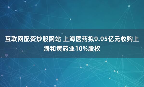 互联网配资炒股网站 上海医药拟9.95亿元收购上海和黄药业10%股权