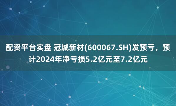 配资平台实盘 冠城新材(600067.SH)发预亏，预计2024年净亏损5.2亿元至7.2亿元