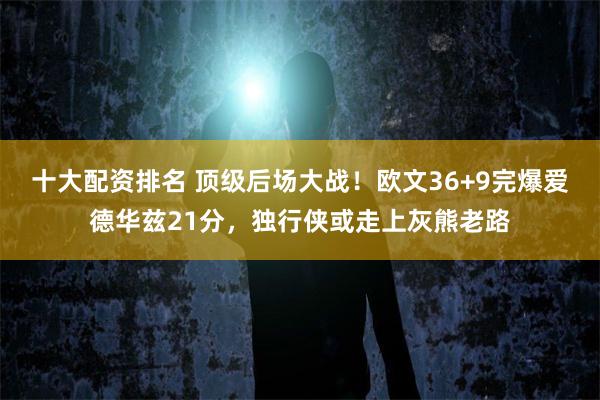 十大配资排名 顶级后场大战！欧文36+9完爆爱德华兹21分，独行侠或走上灰熊老路