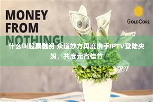 什么叫股票融资 众道妙方再度携手IPTV登陆央妈，共度元宵佳节