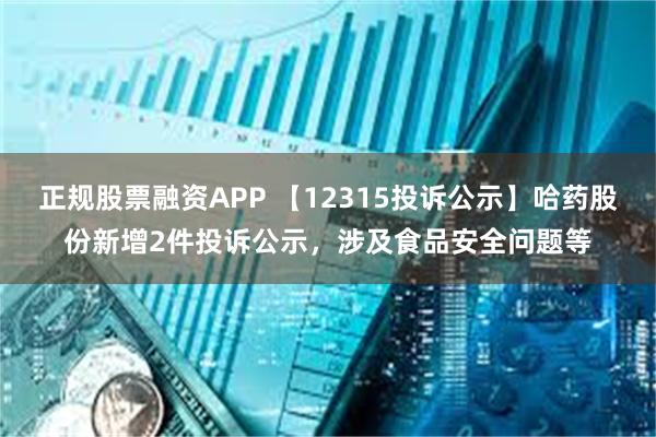 正规股票融资APP 【12315投诉公示】哈药股份新增2件投诉公示，涉及食品安全问题等