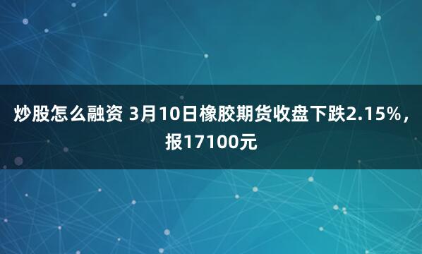 炒股怎么融资 3月10日橡胶期货收盘下跌2.15%，报17100元