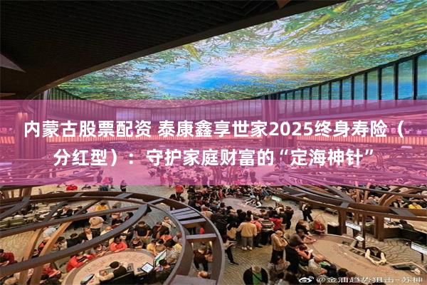 内蒙古股票配资 泰康鑫享世家2025终身寿险（分红型）：守护家庭财富的“定海神针”